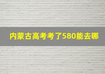 内蒙古高考考了580能去哪