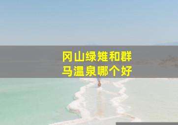 冈山绿雉和群马温泉哪个好