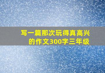 写一篇那次玩得真高兴的作文300字三年级