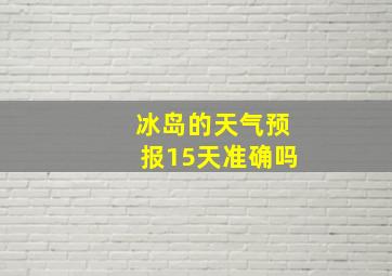 冰岛的天气预报15天准确吗