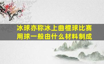 冰球亦称冰上曲棍球比赛用球一般由什么材料制成