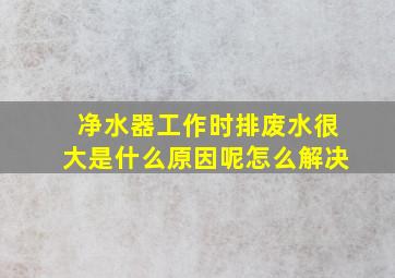 净水器工作时排废水很大是什么原因呢怎么解决