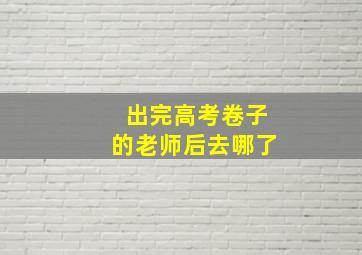 出完高考卷子的老师后去哪了