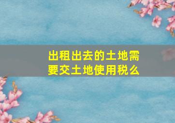 出租出去的土地需要交土地使用税么