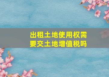 出租土地使用权需要交土地增值税吗