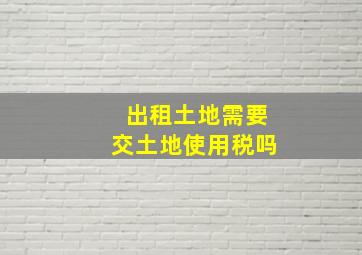 出租土地需要交土地使用税吗