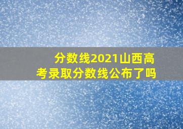 分数线2021山西高考录取分数线公布了吗