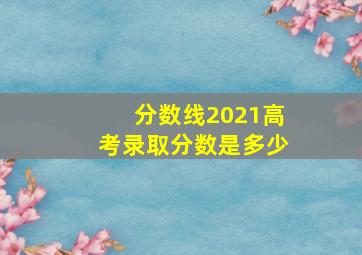 分数线2021高考录取分数是多少