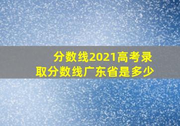 分数线2021高考录取分数线广东省是多少