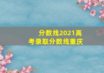 分数线2021高考录取分数线重庆