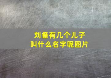 刘备有几个儿子叫什么名字呢图片