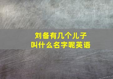 刘备有几个儿子叫什么名字呢英语