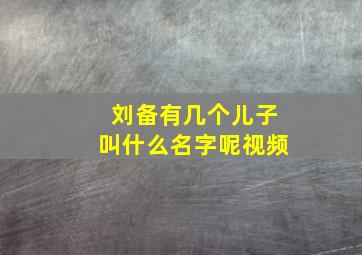 刘备有几个儿子叫什么名字呢视频