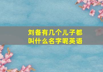 刘备有几个儿子都叫什么名字呢英语