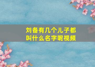 刘备有几个儿子都叫什么名字呢视频