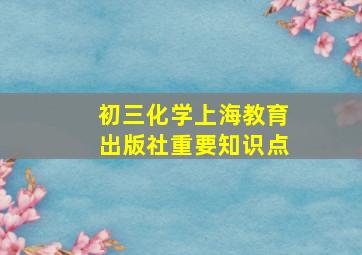 初三化学上海教育出版社重要知识点