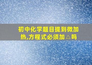 初中化学题目提到微加热,方程式必须加△吗