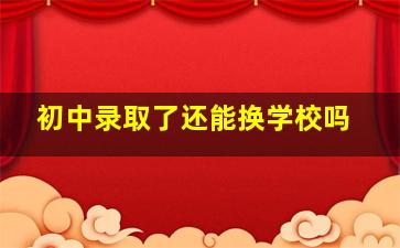 初中录取了还能换学校吗