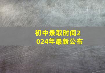 初中录取时间2024年最新公布