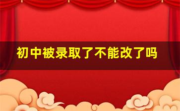 初中被录取了不能改了吗