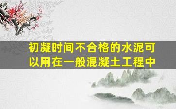 初凝时间不合格的水泥可以用在一般混凝土工程中