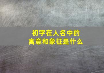 初字在人名中的寓意和象征是什么