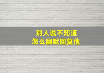 别人说不知道怎么幽默回复他