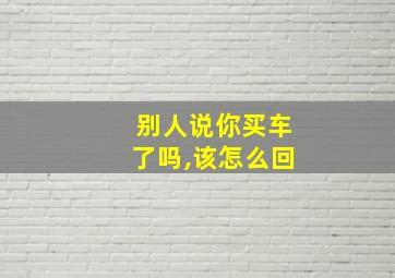 别人说你买车了吗,该怎么回