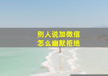 别人说加微信怎么幽默拒绝