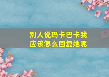 别人说玛卡巴卡我应该怎么回复她呢