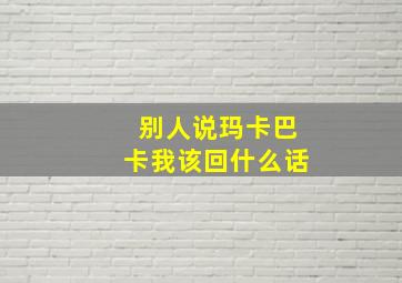 别人说玛卡巴卡我该回什么话