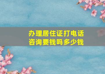 办理居住证打电话咨询要钱吗多少钱