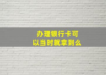 办理银行卡可以当时就拿到么