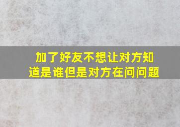 加了好友不想让对方知道是谁但是对方在问问题