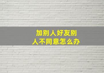 加别人好友别人不同意怎么办