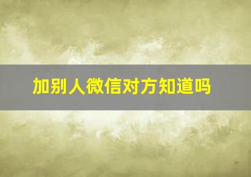 加别人微信对方知道吗