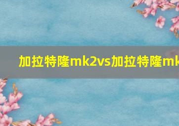 加拉特隆mk2vs加拉特隆mk1