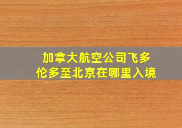 加拿大航空公司飞多伦多至北京在哪里入境