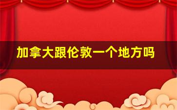 加拿大跟伦敦一个地方吗