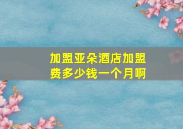 加盟亚朵酒店加盟费多少钱一个月啊