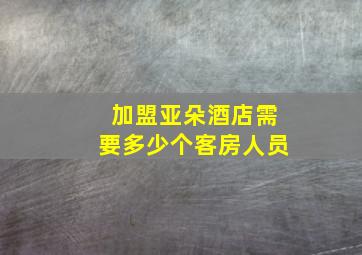 加盟亚朵酒店需要多少个客房人员