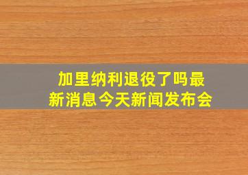 加里纳利退役了吗最新消息今天新闻发布会