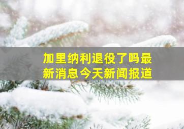 加里纳利退役了吗最新消息今天新闻报道