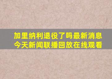 加里纳利退役了吗最新消息今天新闻联播回放在线观看