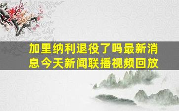 加里纳利退役了吗最新消息今天新闻联播视频回放