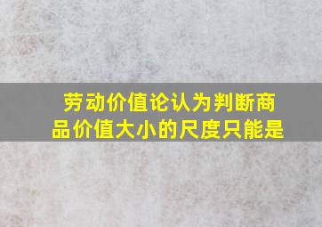 劳动价值论认为判断商品价值大小的尺度只能是