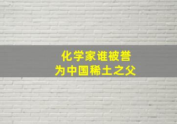 化学家谁被誉为中国稀土之父