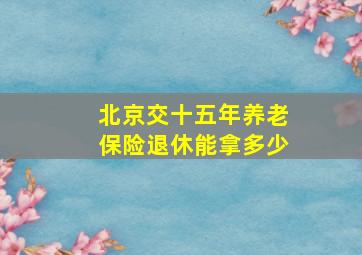 北京交十五年养老保险退休能拿多少