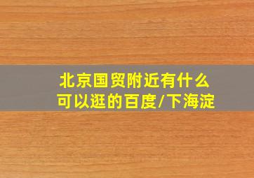 北京国贸附近有什么可以逛的百度/下海淀