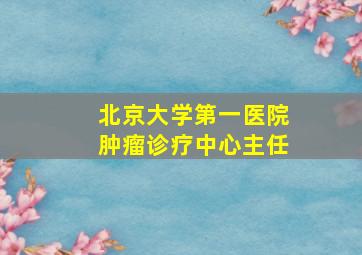 北京大学第一医院肿瘤诊疗中心主任